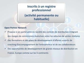 Inscrits à un registre
professionnel
(activité permanente ou
habituelle)
Open Partner Network
 Propose à ses partenaires en société des contrats de distribution intégrant
des marges de commissions évolutives selon les volumes de ventes réalisées
 Des formations et des plans de développement d’affaires assortis de
coaching d’accompagnement de l’entrepreneur et de ses collaborateurs
 Des opportunités de développement de grands réseaux de distribution en
France, Europe comme sur les 5 continents

 