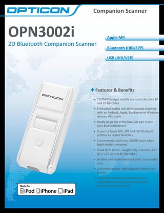 Companion Scanner

OPN3002i

2D Bluetooth Companion Scanner

Apple MFi
Bluetooth (HID/SPP)
USB (HID/VCP)

Features & Benefits
•	 2D CMOS imager rapidly scans and decodes 1D
and 2D barcodes
•	 Price point makes real-time barcode scanning
with an Android, Apple, Blackberry or Windows
devices affordable
•	 Ready-to-go out of the box, just pair it with
your Bluetooth device
•	 Supports Apple MFi, SPP and HID Bluetooth
profiles for added flexibility
•	 Conveniently holds over 20,000 scans when
batch mode is required
•	 Small form factor - weighs only 2 ounces, 3.27
(L) x 1.42 (W) x 0.85 (D) inches
•	 Audible and visible feedback after a successful
scan
•	 USB rechargeable, high capacity Lithium-Ion
battery
•	 Extremely durable and reliable with a
comprehensive two-year warranty that
protects your investment

 
