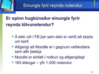 Einungis fyrir reynda notendur Er opinn hugbúnaður einungis fyrir reynda tölvunotendur? Á ekki við í FB þar sem ekki er verið að skipta um kerfi Aðgengi að Moodle er í gegnum vefskoðara sem allir þekkja Moodle er einfalt í notkun og aðgengilegt 163 áfangar – yfir 1.000 notendur  