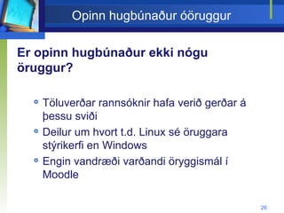 Opinn hugbúnaður óöruggur Er opinn hugbúnaður ekki nógu öruggur? Töluverðar rannsóknir hafa verið gerðar á þessu sviði Deilur um hvort t.d. Linux sé öruggara stýrikerfi en Windows Engin vandræði varðandi öryggismál í Moodle  