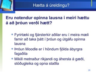 Hætta á úreldingu? Eru notendur opinna lausna í meiri hættu á að þróun verði hætt? Fyrirtæki og fjársterkir aðilar eru í meira mæli farnir að taka þátt í þróun og útgáfu opinna lausna Þróun Moodle er í höndum fjölda ábyrgra fagaðila Mikill metnaður ríkjandi og áhersla á gæði, stöðugleika og opna staðla 