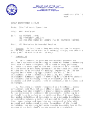 OPNAVINST 1500.78
                                                N134


OPNAV INSTRUCTION 1500.78

From:   Chief of Naval Operations

Subj:   NAVY MENTORING

Ref:    (a) NAVPERS 15878J
        (b) OPNAVINST 1040.11C
        (c) CNO WASHINGTON DC 140017Z Feb 08 (NAVADMIN 043/08)

Encl:   (1) Mentoring Recommended Reading

1. Purpose. To institute a Navy mentoring culture in support
of the Navy total force mission to develop, assign, and retain a
highly skilled workforce for the Navy.

2.   Discussion

    a. This instruction provides overarching guidance and
outlines a multi-faceted strategy intended to create a mentoring
continuum to serve throughout the careers of Navy personnel.
All hands are encouraged to use the instruction as a resource
for the range of mentoring opportunities and tools available and
to take action to continue to develop, implement, utilize and
support these mentoring opportunities and tools. This
instruction is not a mentorship checklist, but instead
indentifies different types of mentoring to assist Navy leaders
in ensuring that mandatory forms of mentorship are being
conducted and that optional forms of mentorship are fostered and
encouraged.

    b. Mentoring is widely recognized as a beneficial career
development tool that not only affects career health and
longevity, but also positively impacts mission accomplishment.
As the documents in enclosure (1) demonstrate, mentoring is a
difficult term to define as it manifests itself in many forms.
One useful definition of mentoring is as a mutually beneficial
relationship between a mentor and protégé in which resources,
time, experiences, and expertise are exchanged to help with
personal and professional growth. Regardless of the formal
definition, the positive influence quality mentoring has on the
success of an individual’s career cannot be overstated.
 