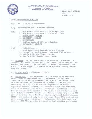DEPARTMEN T OF THE NAVY
OF'F'ICE OF' THE CHIEF' OF' NAVAL OPERATIONS
2000 NAVY PENTAGON
WASHINGTON. D .C . 20350-2000
OPNAV INSTRUCTION 1754.2D
From : Chief of Naval Operations
Subj: EXCEPTIONAL FAMILY MEMBER PROGRAM
Ref: (a I 000 Instruction 1342.12 of 11 Apr
(bl 000 Instruction 1315.19 of 20 Dec
(el SECNAVINST 1754 . 5B
(dl BUMEDINST 1300.2A
(el MILPERSMAN
(f) uniform Code of Military Jus t ice
(91 SECNAVINST 5211.5E
Encl: (1) Def ini tions
OPNAVINST 17 54 . 2D
N13
3 Nov 2010
2005
2005
(2) EFMP Enrollment Procedures and Process
(3) Central Screening Committees and EFMP Managers
(4) Sample EFMP Enrollment Letter
(5) Sample EFMP Disenrollment Letter
1 . Purpose. To implement the provisions of r e ferences (a)
through (g), issue revised policies, prescribe procedures. and
assign responsibilities for identification. enrollment. and
administrative support of the Navy Exceptional Family Member
Program (EFMP).
2. Cancellation . OPNAVINST 1754 . 2C .
3. Background. The Department of the Navy (DON) EFMP was
established in September 1987 . Reference (a) requires
coordination of early intervention. special education. and
related services for children with disabilities who are
attending, or eligible to attend. Department of Defense
Dependent Schools (DoDDS). In September 1988. the DON EFMP
evolved to include the identification and enrollment of all
family members with special needs at over seas and Continental
United States (CONUS) locations. Per reference (b), it is DON
policy to ensure Navy families with exceptional family members
(EFMs) are assigned only to areas where their EFMs medical and
educational needs can be met . References (cl, (d), and (el,
article 1300-700, provide guidance on implementing references
 