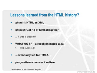 Lessons learned from the HTML history?
    xhtml 1: HTML as XML

    xhtml 2: Get rid of html altogether

    ... it was a disaster!

    WHATWG TF – a rebellion inside W3C
         Web Apps 1.0

    .. eventually led to HTML5

    pragmatism won over idealism

Jeremy Keith: ”HTML5 for Web Designers”
                                           www.vestforsk.no
 