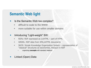 Semantic Web light
   Is the Semantic Web too complex?
       difficult to scale to the WWW
       more suitable for use within smaller domains

   Introducing ”Light-weight” SW:
       RDFa: RDF expressed as (x)HTML – part of HTML
       GRDDL: RDF data from XML/xHTML documents
       SKOS: Simple Knowledge Organization System – representation of
        ”classical” structures as taxonomies, thesauri in RDF
        •   organizing concepts with standard relations



   Linked (Open) Data


                                                                www.vestforsk.no
 