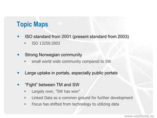 Topic Maps
   ISO standard from 2001 (present standard from 2003)
       ISO 13250:2003

   Strong Norwegian community
       small world wide community compared to SW

   Large uptake in portals, especially public portals

   ”Fight” between TM and SW
       Largely over, ”SW has won”
       Linked Data as a common ground for further development
       Focus has shifted from technology to utilizing data

                                                              www.vestforsk.no
 