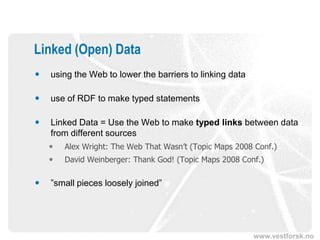 Linked (Open) Data
   using the Web to lower the barriers to linking data

   use of RDF to make typed statements

   Linked Data = Use the Web to make typed links between data
    from different sources
       Alex Wright: The Web That Wasn’t (Topic Maps 2008 Conf.)
       David Weinberger: Thank God! (Topic Maps 2008 Conf.)

   ”small pieces loosely joined”




                                                          www.vestforsk.no
 