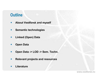 Outline
   About Vestforsk and myself

   Semantic technologies

   Linked (Open) Data

   Open Data

   Open Data -> LOD -> Sem. Techn.

   Relevant projects and resources

   Literature
                                      www.vestforsk.no
 