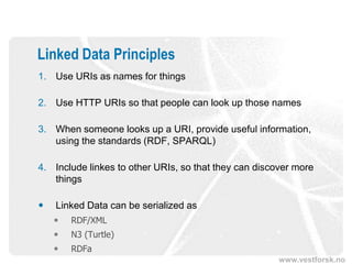 Linked Data Principles
1. Use URIs as names for things

2. Use HTTP URIs so that people can look up those names

3. When someone looks up a URI, provide useful information,
   using the standards (RDF, SPARQL)

4. Include linkes to other URIs, so that they can discover more
   things

   Linked Data can be serialized as
       RDF/XML
       N3 (Turtle)
       RDFa
                                                       www.vestforsk.no
 