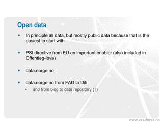 Open data
   In principle all data, but mostly public data because that is the
    easiest to start with

   PSI directive from EU an important enabler (also included in
    Offentleg-lova)

   data.norge.no

   data.norge.no from FAD to Difi
       and from blog to data repository (?)




                                                          www.vestforsk.no
 