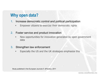 Why open data?
1. Increase democratic control and political participation
          Empower citizens to exercise their democratic rights

2. Foster service and product innovation
          New opportunities for innovation generated by open government
           data

3. Strengthen law enforcement
          Especially the US and the UK strategies emphasize this




 Study published in the European Journal of ePractice, 2011

                                                                  www.vestforsk.no
 