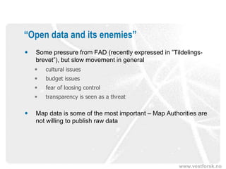 “Open data and its enemies”
   Some pressure from FAD (recently expressed in ”Tildelings-
    brevet”), but slow movement in general
       cultural issues
       budget issues
       fear of loosing control
       transparency is seen as a threat

   Map data is some of the most important – Map Authorities are
    not willing to publish raw data




                                                      www.vestforsk.no
 