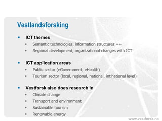 Vestlandsforsking
   ICT themes
       Semantic technologies, information structures ++
       Regional development, organizational changes with ICT

   ICT application areas
       Public sector (eGovernment, eHealth)
       Tourism sector (local, regional, national, int’national level)

   Vestforsk also does research in
       Climate change
       Transport and environment
       Sustainable tourism
       Renewable energy
                                                                 www.vestforsk.no
 