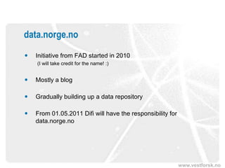 data.norge.no
   Initiative from FAD started in 2010
    (I will take credit for the name! :)


   Mostly a blog

   Gradually building up a data repository

   From 01.05.2011 Difi will have the responsibility for
    data.norge.no




                                                            www.vestforsk.no
 