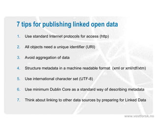 7 tips for publishing linked open data
1.   Use standard Internet protocols for access (http)

2.   All objects need a unique identifier (URI)

3.   Avoid aggregation of data

4.   Structure metadata in a machine readable format (xml or xml/rdf/xtm)

5.   Use international character set (UTF-8)

6.   Use minimum Dublin Core as a standard way of describing metadata

7.   Think about linking to other data sources by preparing for Linked Data



                                                              www.vestforsk.no
 