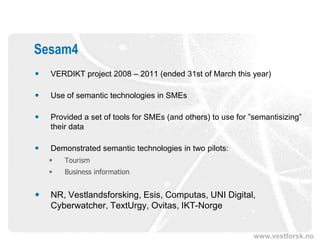 Sesam4
   VERDIKT project 2008 – 2011 (ended 31st of March this year)

   Use of semantic technologies in SMEs

   Provided a set of tools for SMEs (and others) to use for ”semantisizing”
    their data

   Demonstrated semantic technologies in two pilots:
       Tourism
       Business information


   NR, Vestlandsforsking, Esis, Computas, UNI Digital,
    Cyberwatcher, TextUrgy, Ovitas, IKT-Norge


                                                              www.vestforsk.no
 