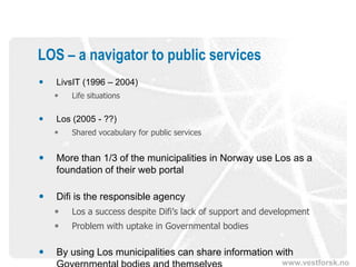 LOS – a navigator to public services
   LivsIT (1996 – 2004)
       Life situations

   Los (2005 - ??)
       Shared vocabulary for public services


   More than 1/3 of the municipalities in Norway use Los as a
    foundation of their web portal

   Difi is the responsible agency
       Los a success despite Difi’s lack of support and development
       Problem with uptake in Governmental bodies

   By using Los municipalities can share information with
                                                             www.vestforsk.no
 