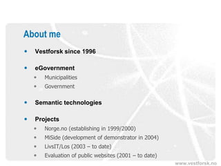 About me
   Vestforsk since 1996

   eGovernment
       Municipalities
       Government

   Semantic technologies

   Projects
       Norge.no (establishing in 1999/2000)
       MiSide (development of demonstrator in 2004)
       LivsIT/Los (2003 – to date)
       Evaluation of public websites (2001 – to date)
                                                         www.vestforsk.no
 