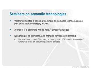 Seminars on semantic technologies
   Vestforsk initiated a series of seminars on semantic technologies as
    part of its 25th anniversary in 2010

   A total of 7-8 seminars will be held, 4 already arranged

   Streaming of all seminars, and archived for video on demand
       We also have project ”Kunnskap kryssar grenser”/”Access to Knowledge”
        where we focus on streaming and use of video




                                                                www.vestforsk.no
 