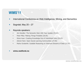 WIMS’11
   International Conference on Web Intelligence, Mining, and Semantics

   Sogndal, May 25 – 27

   Keynote speakers:
       Jim Hendler: The Semantic Web 10th Year Update (25.05)
       Peter Mika: Making Things Findable (26.05)
       Sören Auer: Creating Knowledge Out of Interlinked Data (26.05)
       Ashwin Ram: Open Social Learning Communities (27.05)
       Marko Grobelnik: Scalable Reasoning on Intensive Streams of Data (27.05)



   wims.vestforsk.no




                                                                         www.vestforsk.no
 
