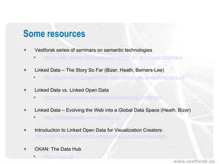 Some resources
   Vestforsk series of seminars on semantic technologies
       http://www.vestforsk.no/aktuelt/seminarserie-om-semantiske-teknologiar


   Linked Data – The Story So Far (Bizer, Heath, Berners-Lee)
       http://tomheath.com/papers/bizer-heath-berners-lee-ijswis-linked-data.pdf


   Linked Data vs. Linked Open Data
       http://datavisualization.ch/opinions/introduction-to-linked-data


   Linked Data – Evolving the Web into a Global Data Space (Heath, Bizer)
       http://linkeddatabook.com/editions/1.0/


   Introduction to Linked Open Data for Visualization Creators:
    http://datavisualization.ch/opinions/introduction-to-linked-data

   CKAN: The Data Hub
       http://ckan.net
                                                                           www.vestforsk.no
 