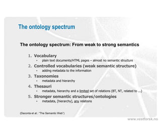 The ontology spectrum

The ontology spectrum: From weak to strong semantics

      1. Vocabulary
             •   plain text documents/HTML pages – almost no semantic structure
      2. Controlled vocabularies (weak semantic structure)
             •   adding metadata to the information
      3. Taxonomies
             •   metadata and hierarchy
      4. Thesauri
             •   metadata, hierarchy and a limited set of relations (BT, NT, related to ...)
      5. Stronger semantic structures/ontologies
             •   metadata, [hierarchy], any relations


(Daconta et al.: “The Semantic Web”)

                                                                                 www.vestforsk.no
 