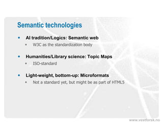 Semantic technologies
   AI tradition/Logics: Semantic web
       W3C as the standardization body

   Humanities/Library science: Topic Maps
       ISO-standard

   Light-weight, bottom-up: Microformats
       Not a standard yet, but might be as part of HTML5




                                                            www.vestforsk.no
 