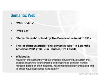 Semantic Web
   ”Web of data”

   ”Web 3.0”

   ”Semantic web” coined by Tim Berners-Lee in mid 1990s

   The (in-)famous article ”The Semantic Web” in Scientific
    American 2001 (TBL, Jim Hendler, Ora Lassila)

   Wikipedia:
    However, the Semantic Web as originally envisioned, a system that
    enables machines to understand and respond to complex human
    requests based on their meaning, has remained largely unrealized and
    its critics have questioned its feasibility.
                                                           www.vestforsk.no
 