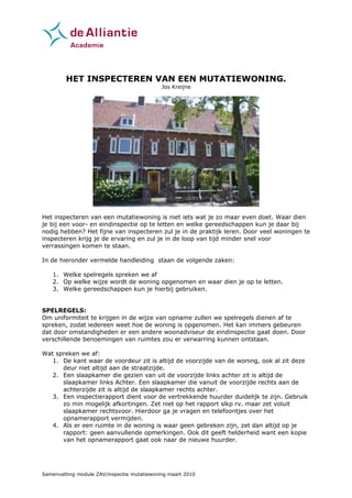 HET INSPECTEREN VAN EEN MUTATIEWONING.
                                             Jos Kreijne




Het inspecteren van een mutatiewoning is niet iets wat je zo maar even doet. Waar dien
je bij een voor- en eindinspectie op te letten en welke gereedschappen kun je daar bij
nodig hebben? Het fijne van inspecteren zul je in de praktijk leren. Door veel woningen te
inspecteren krijg je de ervaring en zul je in de loop van tijd minder snel voor
verrassingen komen te staan.

In de hieronder vermelde handleiding staan de volgende zaken:

    1. Welke spelregels spreken we af
    2. Op welke wijze wordt de woning opgenomen en waar dien je op te letten.
    3. Welke gereedschappen kun je hierbij gebruiken.


SPELREGELS:
Om uniformiteit te krijgen in de wijze van opname zullen we spelregels dienen af te
spreken, zodat iedereen weet hoe de woning is opgenomen. Het kan immers gebeuren
dat door omstandigheden er een andere woonadviseur de eindinspectie gaat doen. Door
verschillende benoemingen van ruimtes zou er verwarring kunnen ontstaan.

Wat spreken we af:
   1. De kant waar de voordeur zit is altijd de voorzijde van de woning, ook al zit deze
      deur niet altijd aan de straatzijde.
   2. Een slaapkamer die gezien van uit de voorzijde links achter zit is altijd de
      slaapkamer links Achter. Een slaapkamer die vanuit de voorzijde rechts aan de
      achterzijde zit is altijd de slaapkamer rechts achter.
   3. Een inspectierapport dient voor de vertrekkende huurder duidelijk te zijn. Gebruik
      zo min mogelijk afkortingen. Zet niet op het rapport slkp rv. maar zet voluit
      slaapkamer rechtsvoor. Hierdoor ga je vragen en telefoontjes over het
      opnamerapport vermijden.
   4. Als er een ruimte in de woning is waar geen gebreken zijn, zet dan altijd op je
      rapport: geen aanvullende opmerkingen. Ook dit geeft helderheid want een kopie
      van het opnamerapport gaat ook naar de nieuwe huurder.




Samenvatting module ZAV/inspectie mutatiewoning maart 2010
 