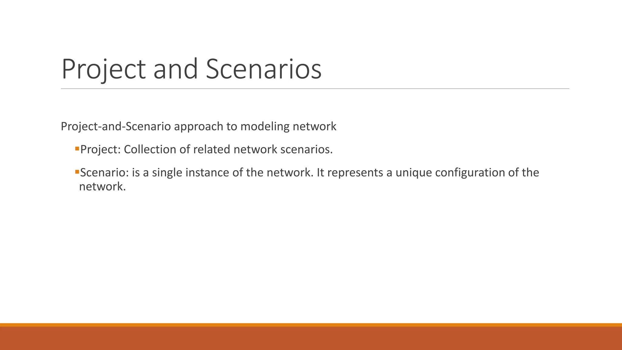Project and Scenarios
Project-and-Scenario approach to modeling network
Project: Collection of related network scenarios.
Scenario: is a single instance of the network. It represents a unique configuration of the
network.
 