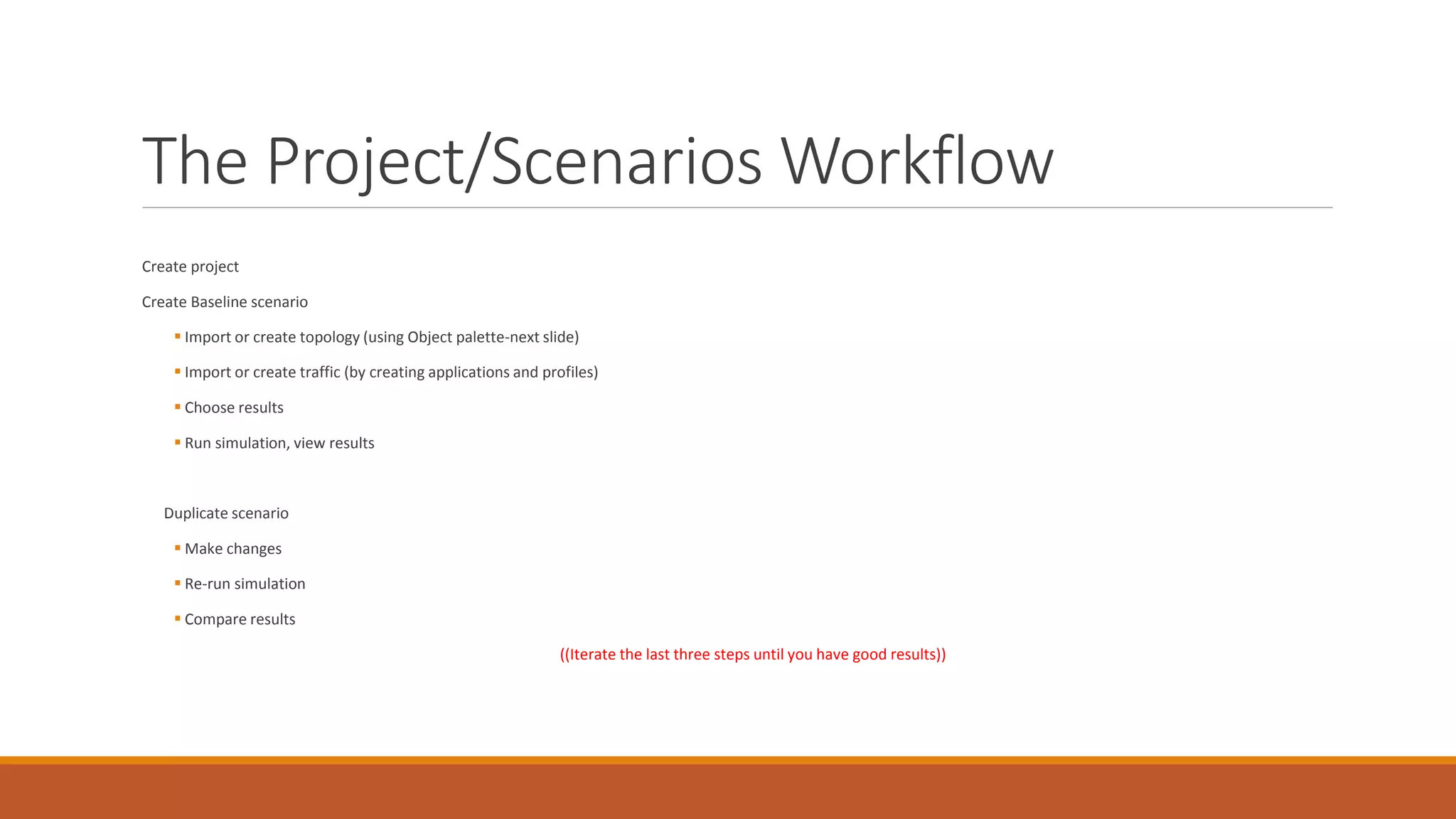 The Project/Scenarios Workflow
Create project
Create Baseline scenario
 Import or create topology (using Object palette-next slide)
 Import or create traffic (by creating applications and profiles)
 Choose results
 Run simulation, view results
Duplicate scenario
 Make changes
 Re-run simulation
 Compare results
((Iterate the last three steps until you have good results))
 