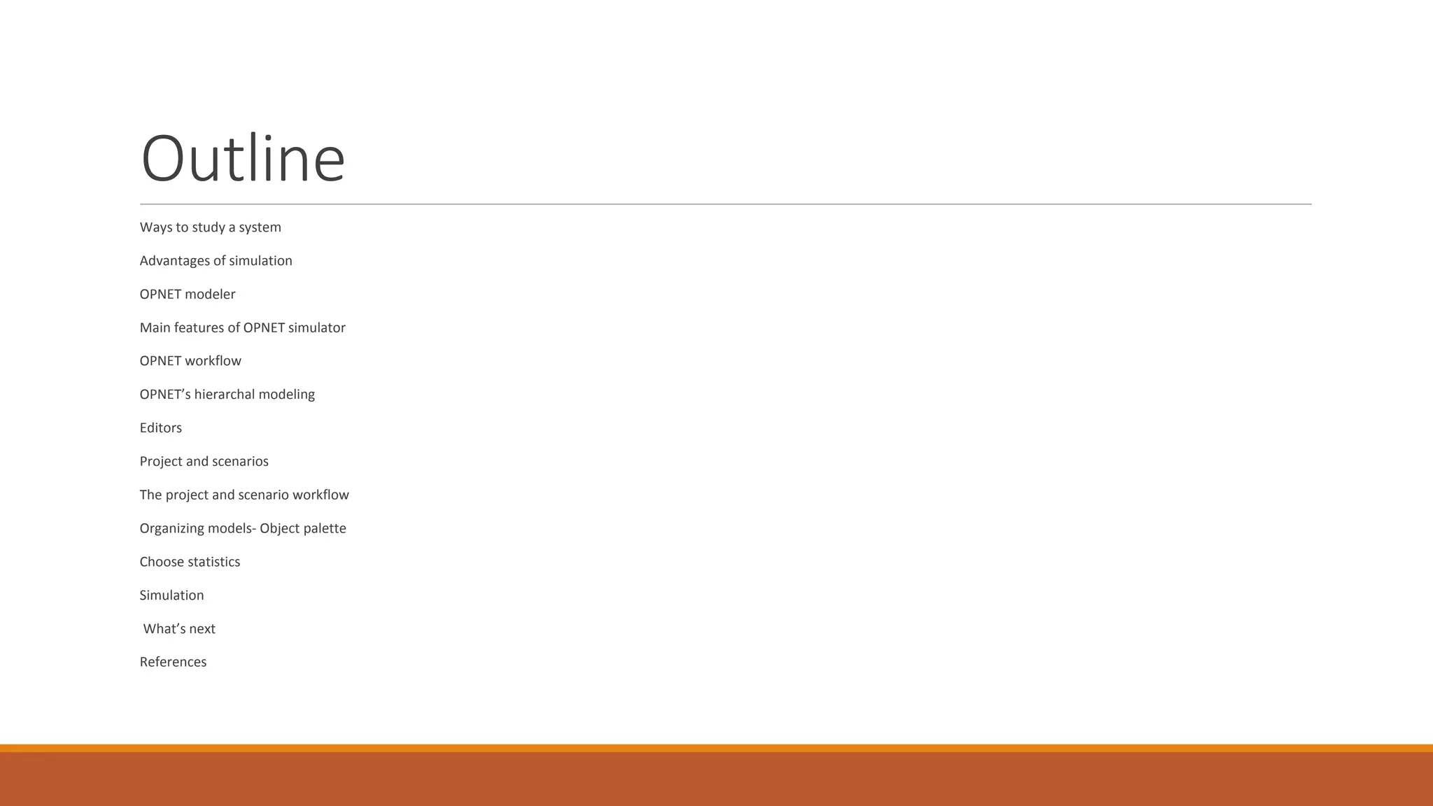 Outline
Ways to study a system
Advantages of simulation
OPNET modeler
Main features of OPNET simulator
OPNET workflow
OPNET’s hierarchal modeling
Editors
Project and scenarios
The project and scenario workflow
Organizing models- Object palette
Choose statistics
Simulation
What’s next
References
 