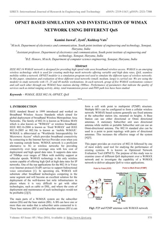 IJRET: International Journal of Research in Engineering and Technology eISSN: 2319-1163 | pISSN: 2321-7308
_______________________________________________________________________________________________
Volume: 03 Issue: 05 | May-2014, Available @ http://www.ijret.org 575
OPNET BASED SIMULATION AND INVESTIGATION OF WIMAX
NETWORK USING DIFFERENT QoS
Kamini Jaswal1
, Jyoti2
, Kuldeep Vats3
1
M.tech, Department of electronics and communication, South point institute of engineering and technology, Sonepat,
Haryana, India
2
Assistant professor, Department of electronics and communication, South point institute of engineering and
technology, Sonepat, Haryana, India
3
B.E. Honors, M.tech, Department of computer science engineering, Sonepat, Haryana, India
Abstract
IEEE 802.16 WiMAX network is designed for providing high speed wide area broadband wireless access. WiMAX is an emerging
wireless technology which is used for creating multi-hop mesh networks offering variable and high data rates, QoS, seamless
mobility within a network. OPNET modeler is a simulation program tool used to simulate the different types of wireless networks.
In this paper, simulation and evaluation of three different sized networks (small, medium, large) is carried out. We are using the
modeler to study networks with 15, 25 and 40 mobile workstations. In each network, group of five WiMAX workstations connect
and call each other through one WiMAX base stations during 1000sec. Performance of parameters that indicate the quality of
services such as initial ranging activity, delay, total transmission power and PHY path loss have been studied.
Keywords – WiMAX, IEEE 802.16, OPNET, QoS
--------------------------------------------------------------------***------------------------------------------------------------------
1. INTRODUCTION
IEEE standard Board in 1999 introduced and worked on
Broadband Wireless Access Standards which aimed for
global deployment of broadband Wireless Metropolitan Area
Networks. The family of 802.16 is known as Wireless MAN
which is also known as “WIMAX” or wireless broadband.
IEEE 802.16-2004 is known as „fixed WiMAX‟ and IEEE
802.16-2005 or 802.16e is known as „mobile WiMAX‟.
WiMAX is abbreviated as “Worldwide Interoperability for
Microwave Access” which provides broadband connectivity
by connecting to the Internet Service Provider even when you
are roaming outside home. WiMAX network is a proficient
alternative to 3G or wireless networks for providing
connectivity over large coverage area with low cost of
deployment and high speed data rates. It supports data rates
of 70Mbps over ranges of 50km with mobility support at
vehicular speeds. WiMAX technology is the only wireless
system capable of offering high QoS at high data rates for IP
networks. One of the top applications for the 802.16 is Voice
over Internet protocol (VoIP) service to support bidirectional
voice conversation [1]. In upcoming era, WiMAX will
substitute other broadband technologies competing in the
same segment and will become an excellent solution for the
deployment of the well-known last mile infrastructures in
places where it is very difficult to get with other
technologies, such as cable or DSL, and where the costs of
deployment and maintenance of such technologies would not
be profitable [2][3].
The main parts of a WiMAX system are the subscriber
station (SS) and the base station (BS). A BS can have one or
more than one nodes that is subscriber units connected to it.
These base stations (BS‟s) and Subscriber stations (SS‟s) can
form a cell with point to multipoint (P2MP) structure.
Multiple BS‟s can be configured to form a cellular wireless
network. WiMAX based systems generally use fixed antenna
at the subscriber station site, mounted on heights. A Base
Station can use either directional or Omni directional
antennas. A stationary Subscriber unit uses directional
antenna while mobile or portable Subscriber unit can use an
Omni-directional antenna. The 802.16 standard also can be
used in a point to point topology with pairs of directional
antennas. This increases the effective range of the system
[4][5].
This paper provides an overview of 802.16 followed by one
of most widely used tool for studying the performance of
existing systems. It is known as Optimized Network
Evaluation Tool (OPNET). The purpose of this study was to
examine cases of different QoS deployment over a WiMAX
network and to investigate the capability of a WiMAX
network to deliver adequate QoS to voice applications.
Fig1. P2P and P2MP antennas with WiMAX network
 