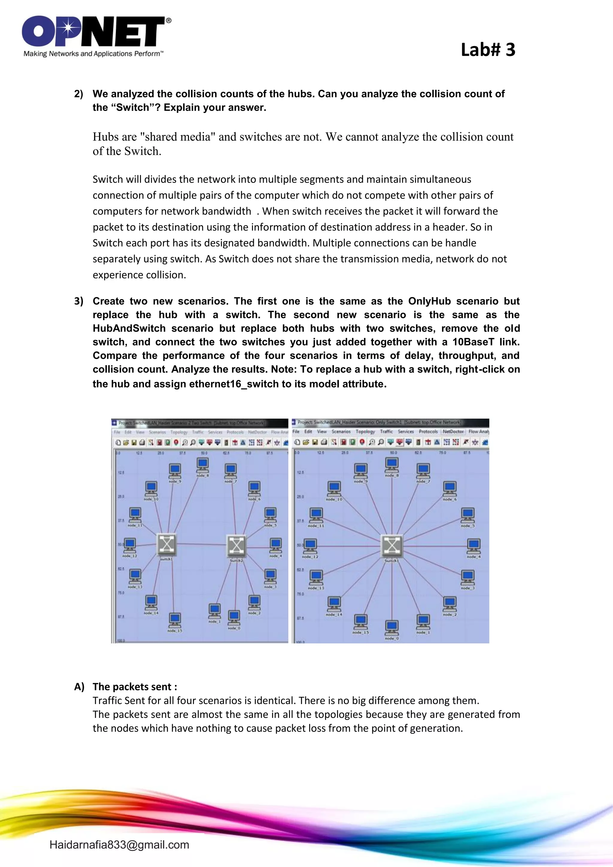 Lab# 3
Haidarnafia833@gmail.com
2) We analyzed the collision counts of the hubs. Can you analyze the collision count of
the “Switch”? Explain your answer.
Hubs are "shared media" and switches are not. We cannot analyze the collision count
of the Switch.
Switch will divides the network into multiple segments and maintain simultaneous
connection of multiple pairs of the computer which do not compete with other pairs of
computers for network bandwidth . When switch receives the packet it will forward the
packet to its destination using the information of destination address in a header. So in
Switch each port has its designated bandwidth. Multiple connections can be handle
separately using switch. As Switch does not share the transmission media, network do not
experience collision.
3) Create two new scenarios. The first one is the same as the OnlyHub scenario but
replace the hub with a switch. The second new scenario is the same as the
HubAndSwitch scenario but replace both hubs with two switches, remove the old
switch, and connect the two switches you just added together with a 10BaseT link.
Compare the performance of the four scenarios in terms of delay, throughput, and
collision count. Analyze the results. Note: To replace a hub with a switch, right-click on
the hub and assign ethernet16_switch to its model attribute.
A) The packets sent :
Traffic Sent for all four scenarios is identical. There is no big difference among them.
The packets sent are almost the same in all the topologies because they are generated from
the nodes which have nothing to cause packet loss from the point of generation.
 