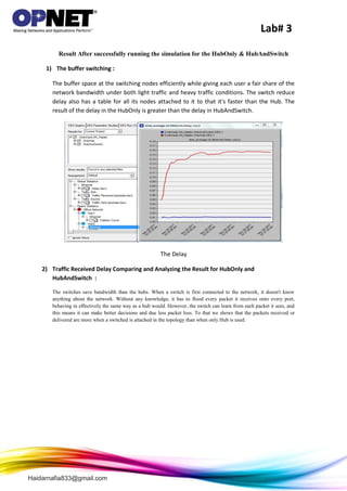 Lab# 3
Haidarnafia833@gmail.com
Result After successfully running the simulation for the HubOnly & HubAndSwitch
1) The buffer switching :
The buffer space at the switching nodes efficiently while giving each user a fair share of the
network bandwidth under both light traffic and heavy traffic conditions. The switch reduce
delay also has a table for all its nodes attached to it to that it's faster than the Hub. The
result of the delay in the HubOnly is greater than the delay in HubAndSwitch.
The Delay
2) Traffic Received Delay Comparing and Analyzing the Result for HubOnly and
HubAndSwitch :
The switches save bandwidth than the hubs. When a switch is first connected to the network, it doesn't know
anything about the network. Without any knowledge, it has to flood every packet it receives onto every port,
behaving in effectively the same way as a hub would. However, the switch can learn from each packet it sees, and
this means it can make better decisions and due less packet loss. To that we shows that the packets received or
delivered are more when a switched is attached in the topology than when only Hub is used.
 