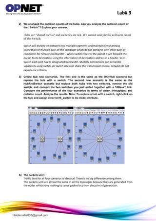 Lab# 3
Haidarnafia833@gmail.com
2) We analyzed the collision counts of the hubs. Can you analyze the collision count of
the “Switch”? Explain your answer.
Hubs are "shared media" and switches are not. We cannot analyze the collision count
of the Switch.
Switch will divides the network into multiple segments and maintain simultaneous
connection of multiple pairs of the computer which do not compete with other pairs of
computers for network bandwidth . When switch receives the packet it will forward the
packet to its destination using the information of destination address in a header. So in
Switch each port has its designated bandwidth. Multiple connections can be handle
separately using switch. As Switch does not share the transmission media, network do not
experience collision.
3) Create two new scenarios. The first one is the same as the OnlyHub scenario but
replace the hub with a switch. The second new scenario is the same as the
HubAndSwitch scenario but replace both hubs with two switches, remove the old
switch, and connect the two switches you just added together with a 10BaseT link.
Compare the performance of the four scenarios in terms of delay, throughput, and
collision count. Analyze the results. Note: To replace a hub with a switch, right-click on
the hub and assign ethernet16_switch to its model attribute.
A) The packets sent :
Traffic Sent for all four scenarios is identical. There is no big difference among them.
The packets sent are almost the same in all the topologies because they are generated from
the nodes which have nothing to cause packet loss from the point of generation.
 