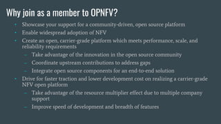 Why join as a member to OPNFV?
• Showcase your support for a community-driven, open source platform
• Enable widespread adoption of NFV
• Create an open, carrier-grade platform which meets performance, scale, and
reliability requirements
– Take advantage of the innovation in the open source community
– Coordinate upstream contributions to address gaps
– Integrate open source components for an end-to-end solution
• Drive for faster traction and lower development cost on realizing a carrier-grade
NFV open platform
– Take advantage of the resource multiplier effect due to multiple company
support
– Improve speed of development and breadth of features
 