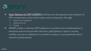 ❖ Open Platform for NFV (OPNFV) facilitates the development and evolution of
NFV components across various open source ecosystems, through;
➢ System Level Integration,
➢ Deployment and
➢ Testing.
❖ OPNFV creates a reference NFV platform to accelerate the transformation of
enterprise and service provider networks, participation is open to anyone,
whether you are an employee of a member company or just passionate about
network transformation.
<fenar>
 