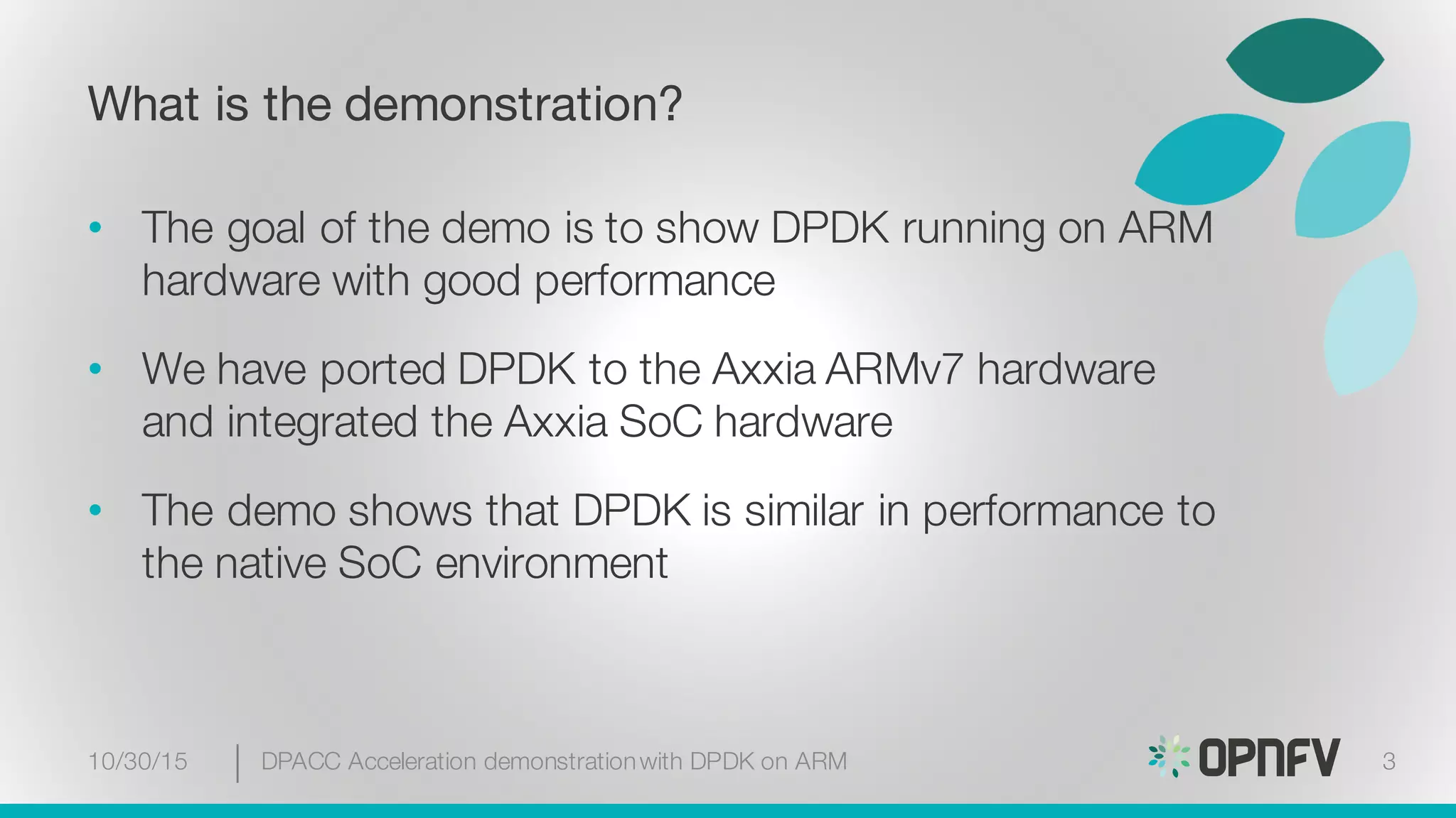 What is the demonstration?
• The goal of the demo is to show DPDK running on ARM
hardware with good performance
• We have ported DPDK to the Axxia ARMv7 hardware
and integrated the Axxia SoC hardware
• The demo shows that DPDK is similar in performance to
the native SoC environment
10/30/15 DPACC Acceleration demonstrationwith DPDK on ARM 3
 