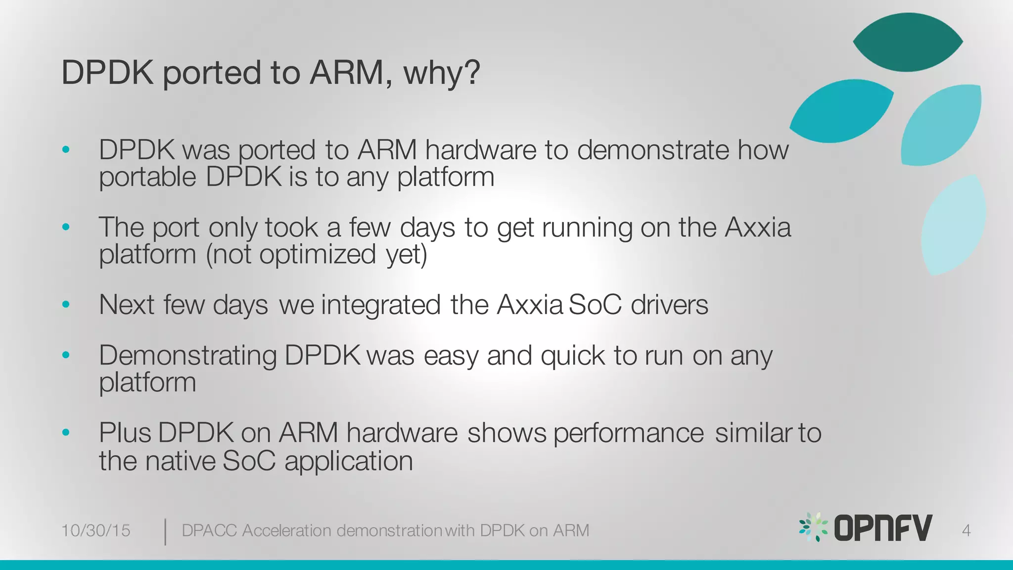 DPDK ported to ARM, why?
• DPDK was ported to ARM hardware to demonstrate how
portable DPDK is to any platform
• The port only took a few days to get running on the Axxia
platform (not optimized yet)
• Next few days we integrated the Axxia SoC drivers
• Demonstrating DPDK was easy and quick to run on any
platform
• Plus DPDK on ARM hardware shows performance similar to
the native SoC application
10/30/15 DPACC Acceleration demonstrationwith DPDK on ARM 4
 