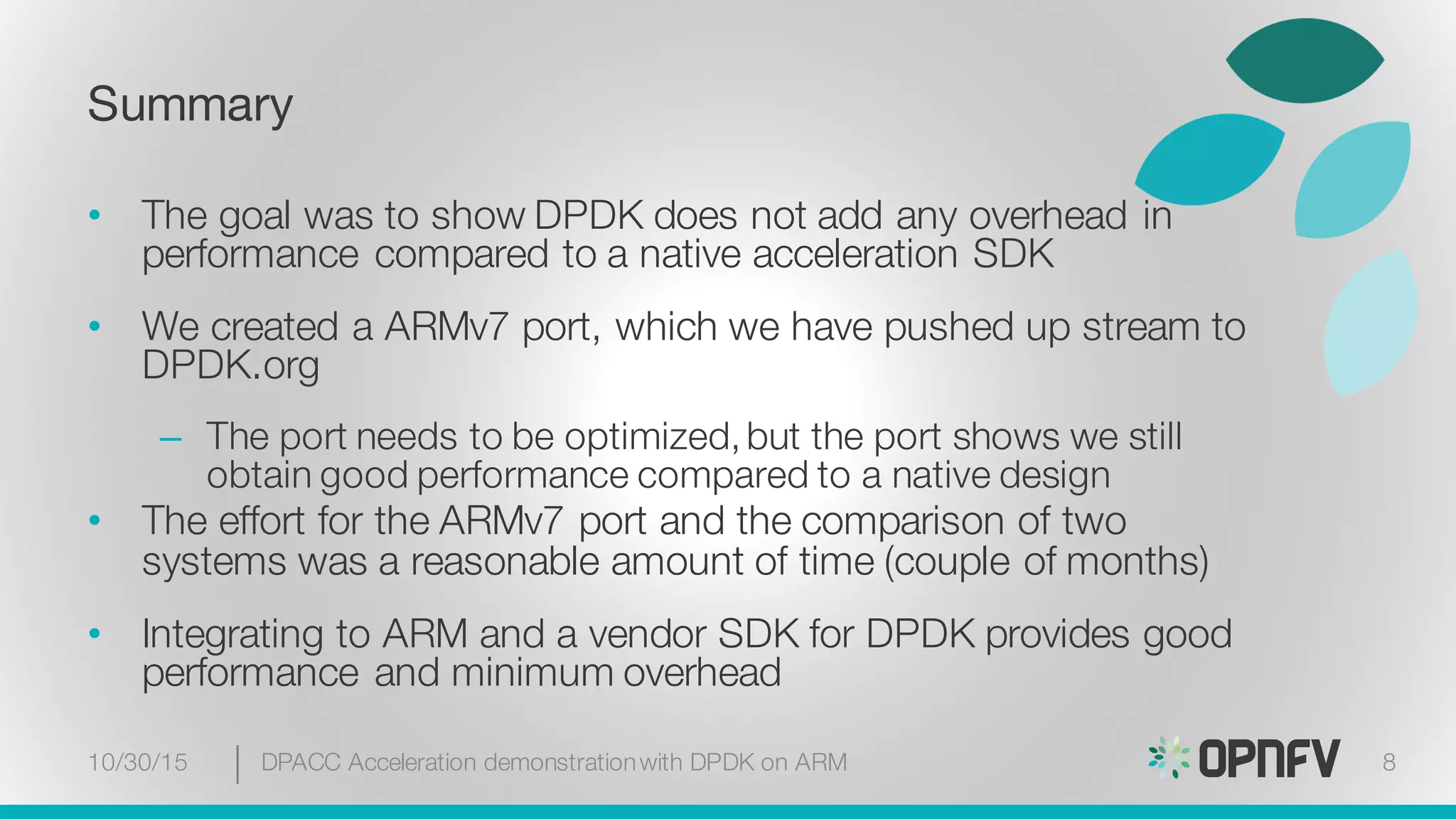 Summary
• The goal was to show DPDK does not add any overhead in
performance compared to a native acceleration SDK
• We created a ARMv7 port, which we have pushed up stream to
DPDK.org
– The port needs to be optimized,but the port shows we still
obtain good performance compared to a native design
• The effort for the ARMv7 port and the comparison of two
systems was a reasonable amount of time (couple of months)
• Integrating to ARM and a vendor SDK for DPDK provides good
performance and minimum overhead
10/30/15 DPACC Acceleration demonstrationwith DPDK on ARM 8
 