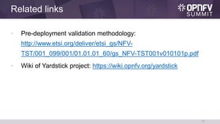 Related links
• Pre-deployment validation methodology:
http://www.etsi.org/deliver/etsi_gs/NFV-
TST/001_099/001/01.01.01_60/gs_NFV-TST001v010101p.pdf
• Wiki of Yardstick project: https://wiki.opnfv.org/yardstick
17
 