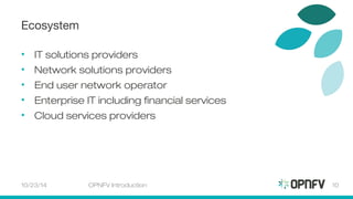 Ecosystem 
• IT solutions providers 
• Network solutions providers 
• End user network operator 
• Enterprise IT including financial services 
• Cloud services providers 
10/23/14 OPNFV Introduction 10 
 