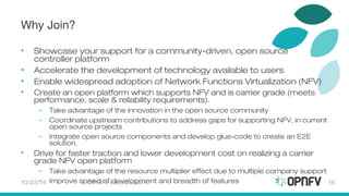 Why Join? 
• Showcase your support for a community-driven, open source 
controller platform 
• Accelerate the development of technology available to users 
• Enable widespread adoption of Network Functions Virtualization (NFV) 
• Create an open platform which supports NFV and is carrier grade (meets 
performance, scale & reliability requirements). 
– Take advantage of the innovation in the open source community 
– Coordinate upstream contributions to address gaps for supporting NFV, in current 
open source projects 
– Integrate open source components and develop glue-code to create an E2E 
solution. 
• Drive for faster traction and lower development cost on realizing a carrier 
grade NFV open platform 
– Take advantage of the resource multiplier effect due to multiple company support 
– Improve speed of development and 10/23/14 OPNFV Introduction breadth of features 14 
 