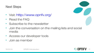 Next Steps 
• Visit: http://www.opnfv.org/ 
• Read the FAQ 
• Subscribe to the newsletter 
• Join the conversation on the mailing lists and social 
media 
• Access our developer tools 
• Join as member 
10/23/14 OPNFV Introduction 17 
 