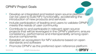 OPNFV Project Goals 
• Develop an integrated and tested open source platform that 
can be used to build NFV functionality, accelerating the 
introduction of new products and services 
• Include participation of leading end users to validate OPNFV 
meets the needs of user community 
• Contribute to and participate in relevant open source 
projects that will be leveraged in the OPNFV platform; ensure 
consistency, performance and interoperability among open 
source components 
• Establish an ecosystem for NFV solutions based on open 
standards and software 
• Promote OPNFV as the preferred open reference platform 
10/23/14 OPNFV Introduction 5 
 