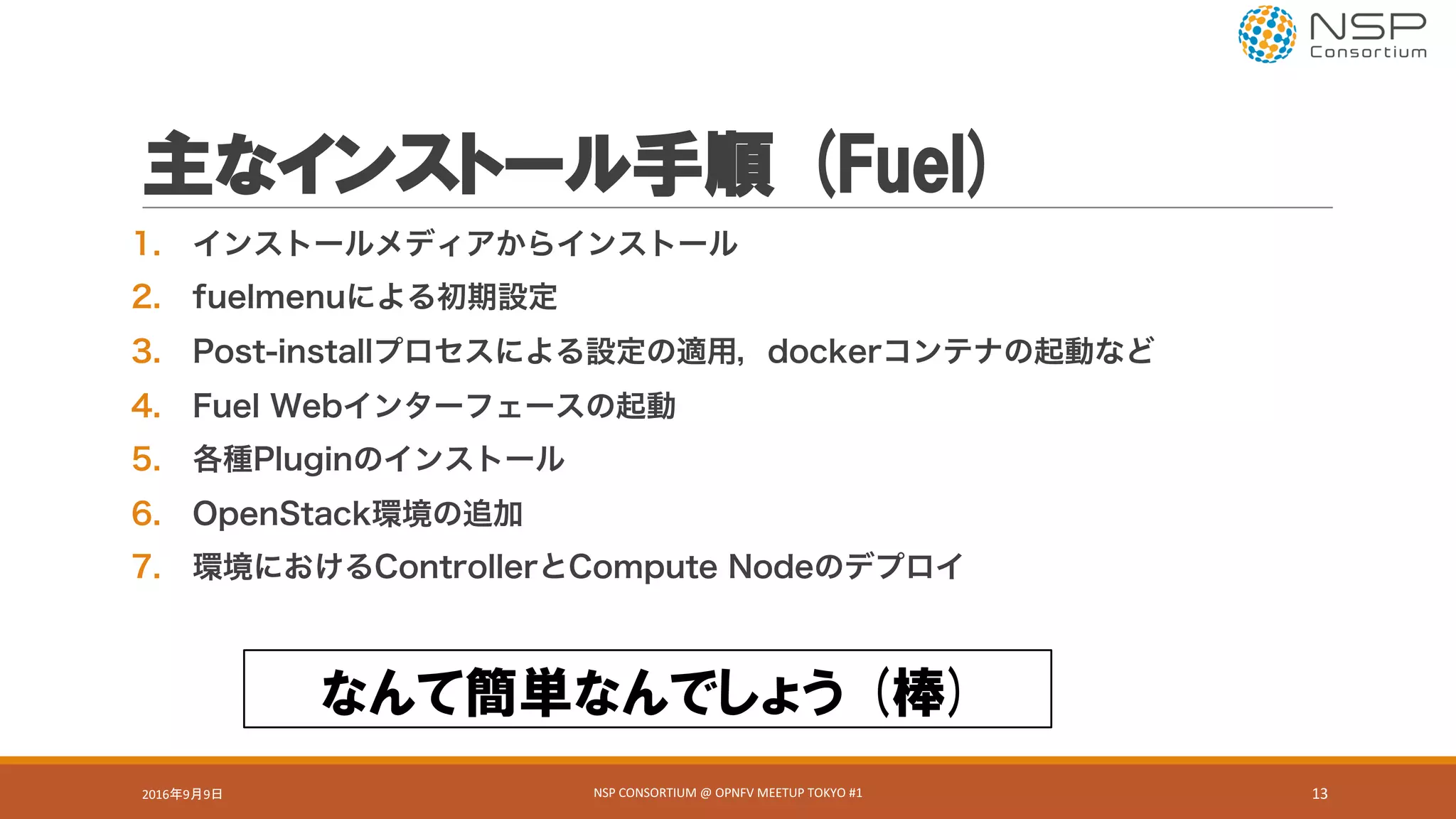 主なインストール手順 (Fuel)
1. インストールメディアからインストール
2. fuelmenuによる初期設定
3. Post-installプロセスによる設定の適用，dockerコンテナの起動など
4. Fuel Webインターフェースの起動
5. 各種Pluginのインストール
6. OpenStack環境の追加
7. 環境におけるControllerとCompute Nodeのデプロイ
なんて簡単なんでしょう (棒)
2016年9月9日 NSP	CONSORTIUM	@	OPNFV	MEETUP	TOKYO	#1 13
 