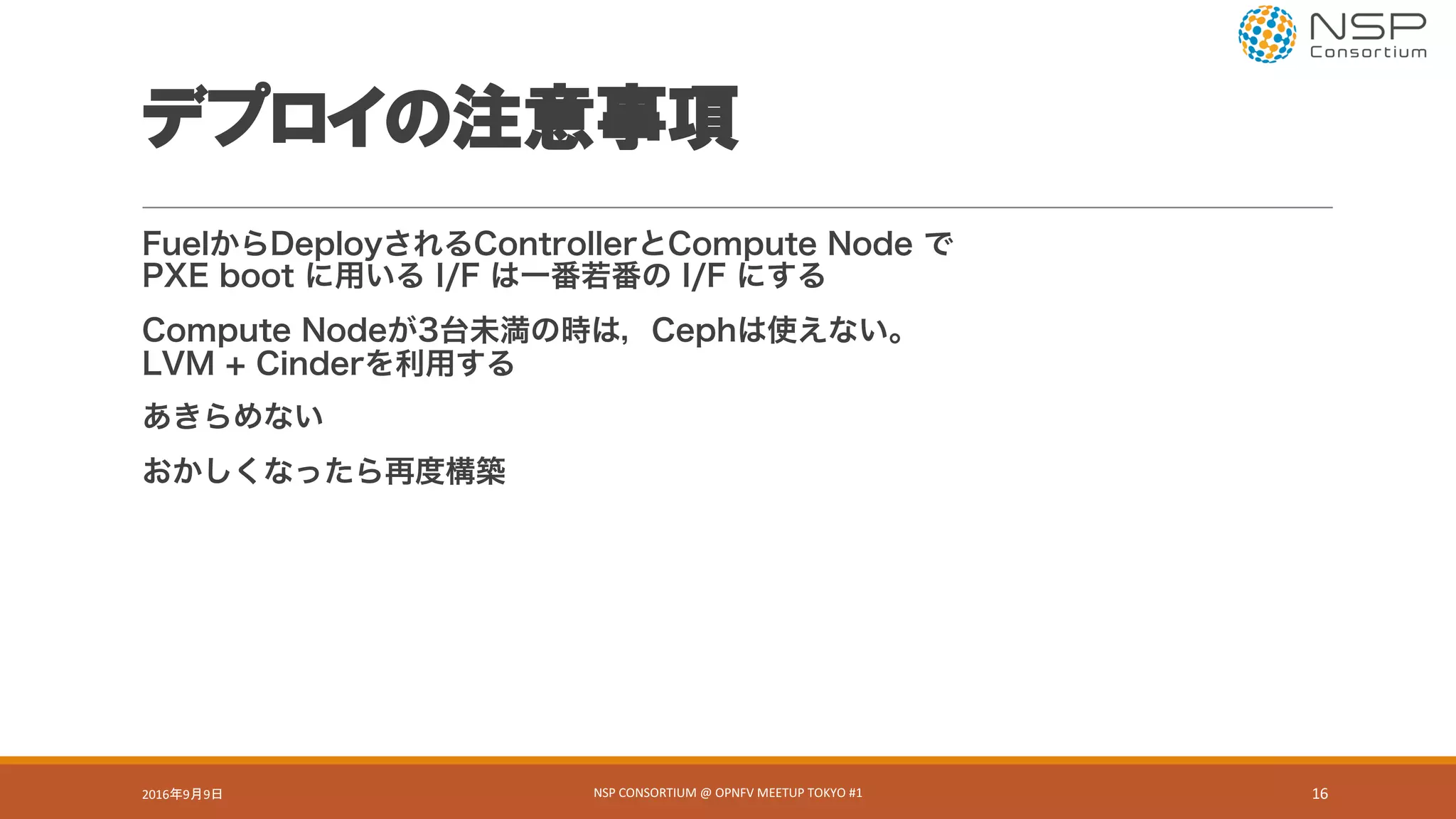デプロイの注意事項
FuelからDeployされるControllerとCompute Node で
PXE boot に用いる I/F は一番若番の I/F にする
Compute Nodeが3台未満の時は，Cephは使えない。
LVM + Cinderを利用する
あきらめない
おかしくなったら再度構築
2016年9月9日 NSP	CONSORTIUM	@	OPNFV	MEETUP	TOKYO	#1 16
 