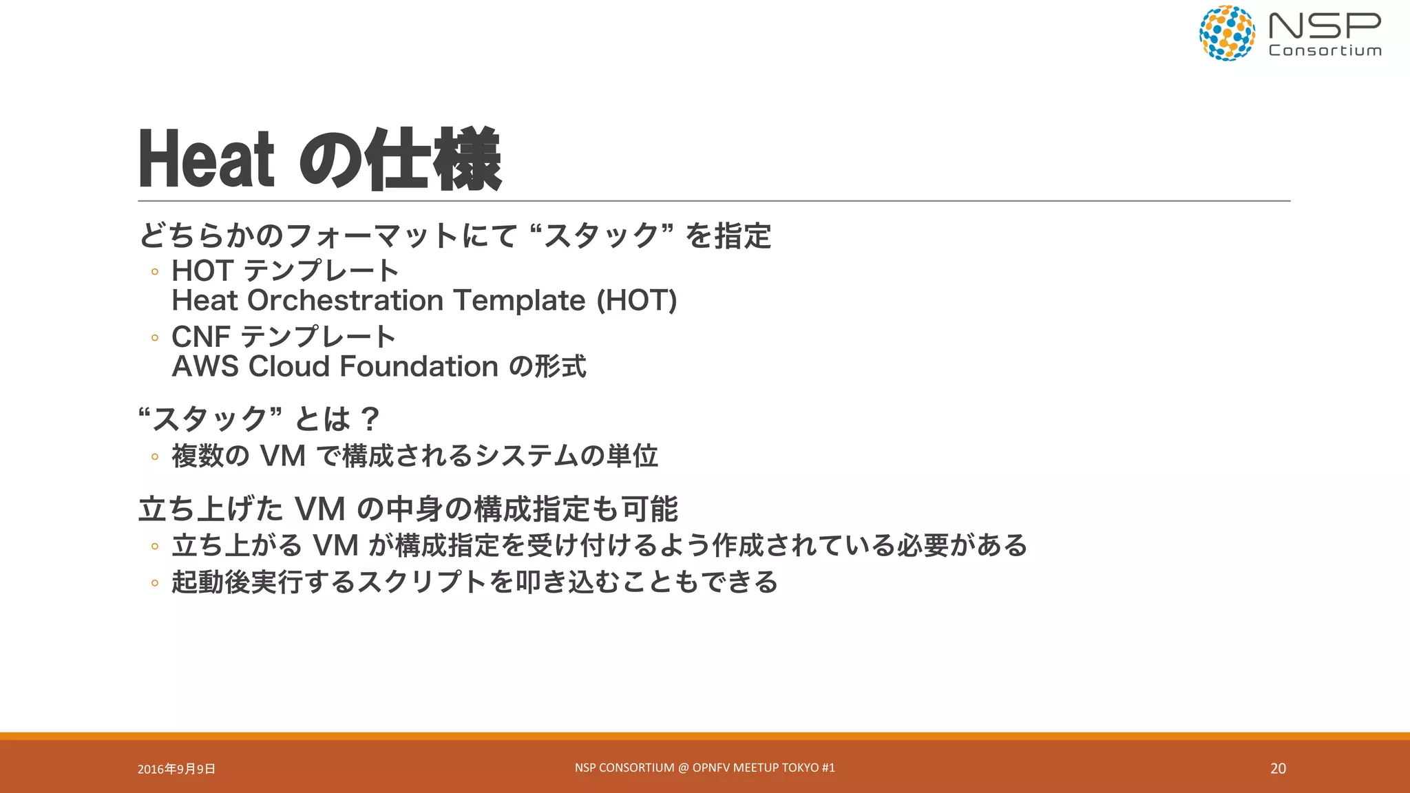 Heat の仕様
どちらかのフォーマットにて スタック を指定
◦ HOT テンプレート
Heat Orchestration Template (HOT)
◦ CNF テンプレート
AWS Cloud Foundation の形式
スタック とは ?
◦ 複数の VM で構成されるシステムの単位
立ち上げた VM の中身の構成指定も可能
◦ 立ち上がる VM が構成指定を受け付けるよう作成されている必要がある
◦ 起動後実行するスクリプトを叩き込むこともできる
2016年9月9日 NSP	CONSORTIUM	@	OPNFV	MEETUP	TOKYO	#1 20
 
