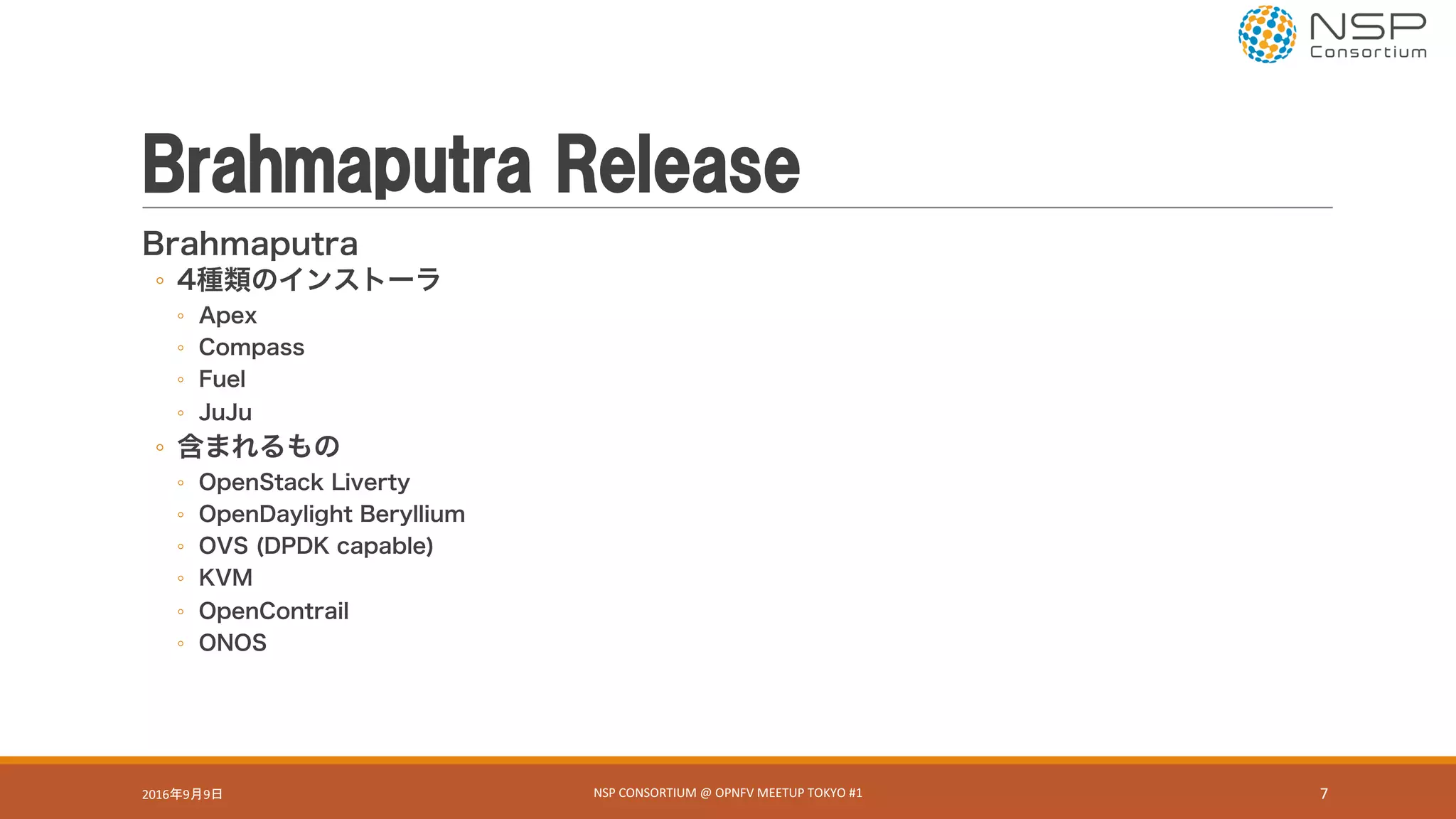 Brahmaputra Release
Brahmaputra
◦ 4種類のインストーラ
◦ Apex
◦ Compass
◦ Fuel
◦ JuJu
◦ 含まれるもの
◦ OpenStack Liverty
◦ OpenDaylight Beryllium
◦ OVS (DPDK capable)
◦ KVM
◦ OpenContrail
◦ ONOS
2016年9月9日 NSP	CONSORTIUM	@	OPNFV	MEETUP	TOKYO	#1 7
 